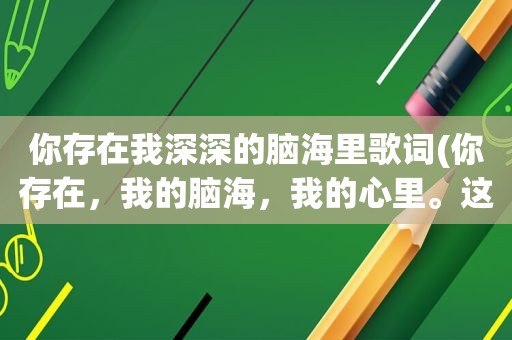 你存在我深深的脑海里歌词(你存在，我的脑海，我的心里。这句歌词是哪首歌)