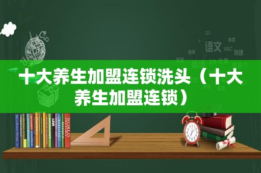 十大养生加盟连锁洗头（十大养生加盟连锁）