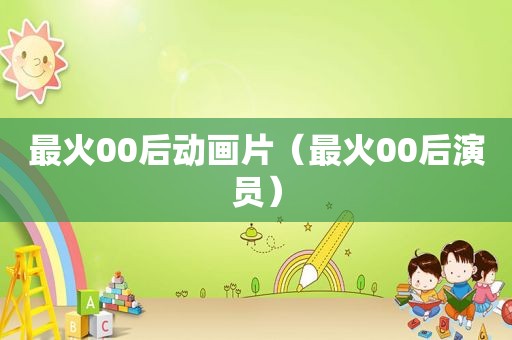 最火00后动画片（最火00后演员）