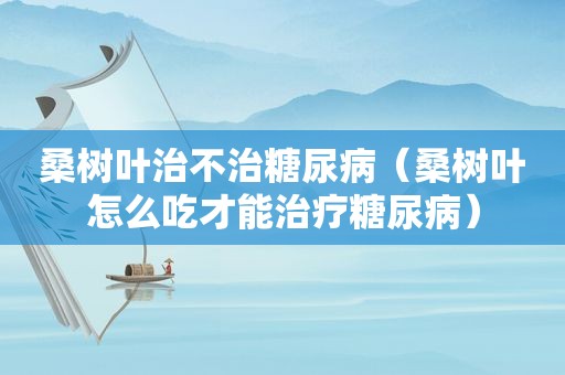 桑树叶治不治糖尿病（桑树叶怎么吃才能治疗糖尿病）