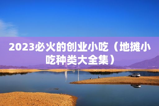 2023必火的创业小吃（地摊小吃种类大全集）