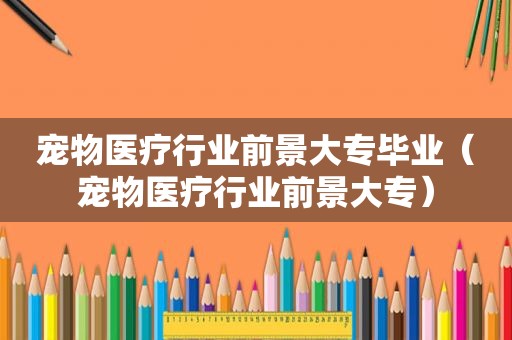 宠物医疗行业前景大专毕业（宠物医疗行业前景大专）