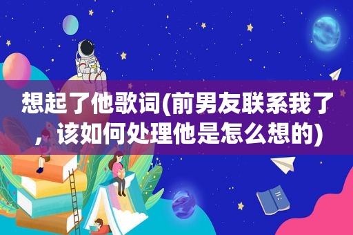 想起了他歌词(前男友联系我了，该如何处理他是怎么想的)