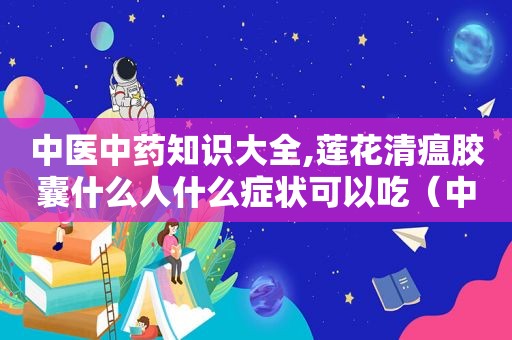 中医中药知识大全,莲花清瘟胶囊什么人什么症状可以吃（中医中药知识大全）