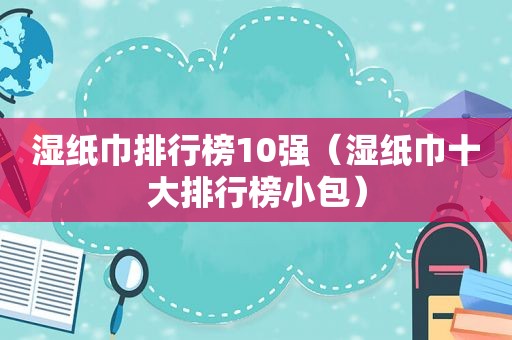 湿纸巾排行榜10强（湿纸巾十大排行榜小包）