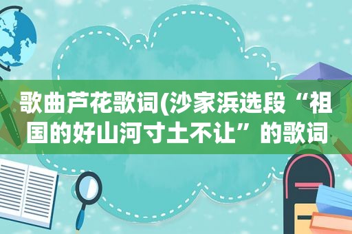 歌曲芦花歌词(沙家浜选段“祖国的好山河寸土不让”的歌词)