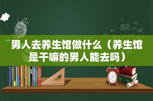 男人去养生馆做什么（养生馆是干嘛的男人能去吗）
