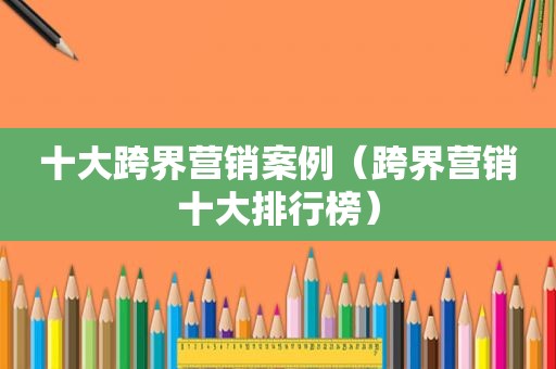十大跨界营销案例（跨界营销十大排行榜）