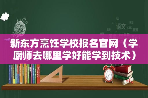 新东方烹饪学校报名官网（学厨师去哪里学好能学到技术）