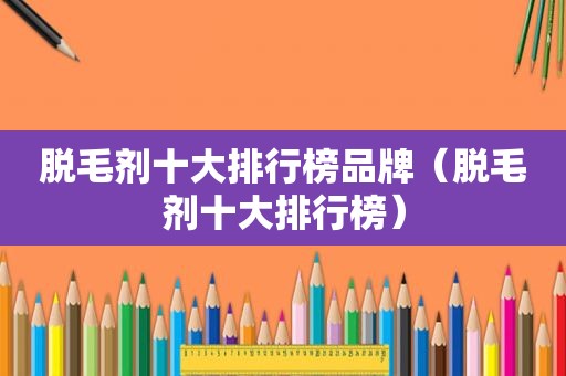 脱毛剂十大排行榜品牌（脱毛剂十大排行榜）