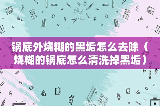 锅底外烧糊的黑垢怎么去除（烧糊的锅底怎么清洗掉黑垢）