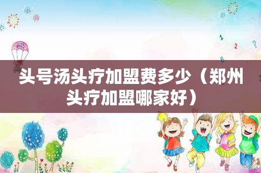 头号汤头疗加盟费多少（郑州头疗加盟哪家好）