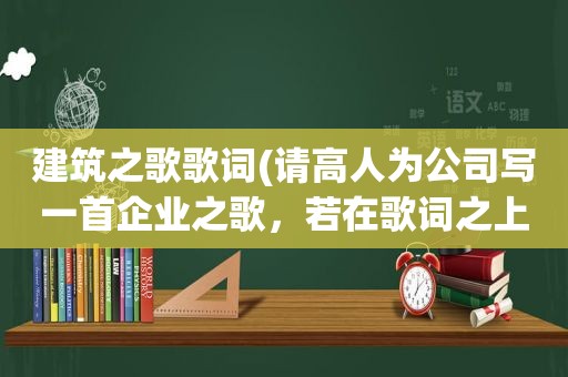 建筑之歌歌词(请高人为公司写一首企业之歌，若在歌词之上再添谱成曲，那真真是极好的)