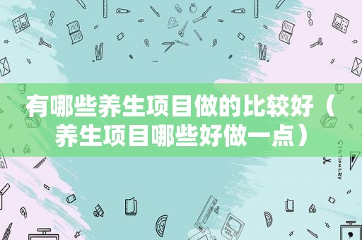 有哪些养生项目做的比较好（养生项目哪些好做一点）