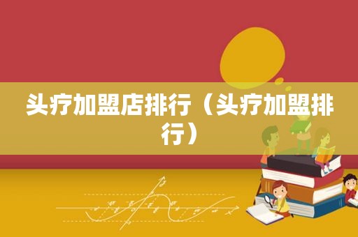 头疗加盟店排行（头疗加盟排行）