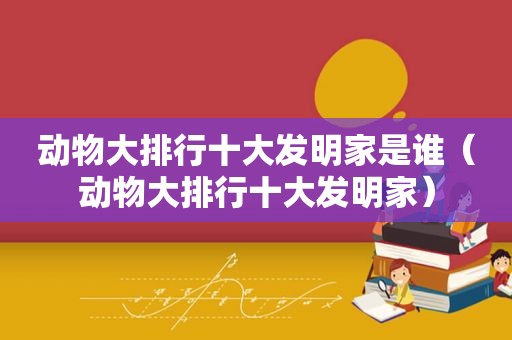 动物大排行十大发明家是谁（动物大排行十大发明家）