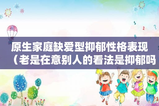 原生家庭缺爱型抑郁性格表现（老是在意别人的看法是抑郁吗）