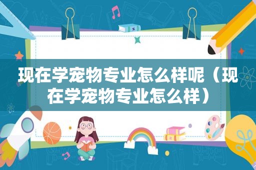 现在学宠物专业怎么样呢（现在学宠物专业怎么样）