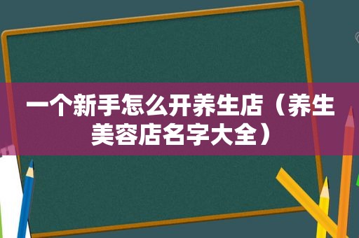 一个新手怎么开养生店(养生美容店名字大全) 一个新手怎么开养生店(养生美容店名字大全)
