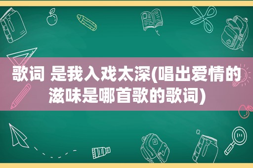 歌词 是我入戏太深(唱出爱情的滋味是哪首歌的歌词)