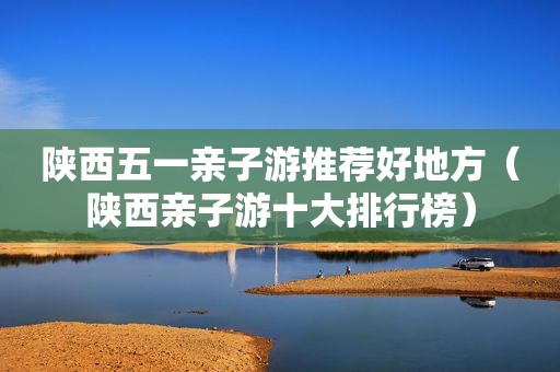 陕西五一亲子游推荐好地方（陕西亲子游十大排行榜）