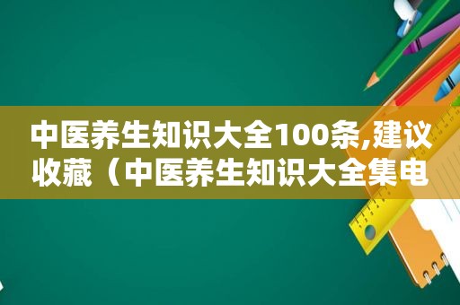 中医养生知识大全100条,建议收藏（中医养生知识大全集电子版）