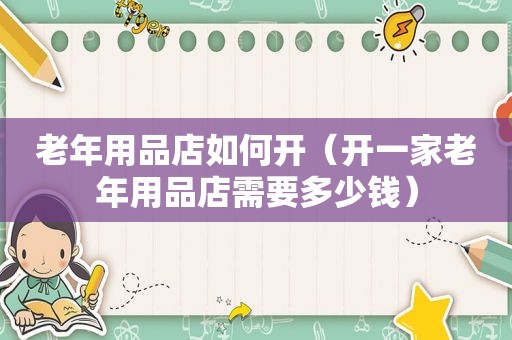老年用品店如何开（开一家老年用品店需要多少钱）