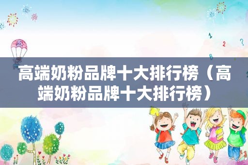 高端奶粉品牌十大排行榜（高端奶粉品牌十大排行榜）