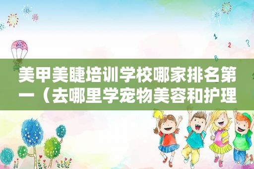 美甲美睫培训学校哪家排名第一（去哪里学宠物美容和护理）