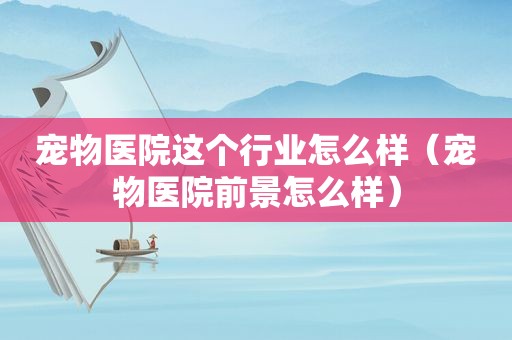 宠物医院这个行业怎么样（宠物医院前景怎么样）