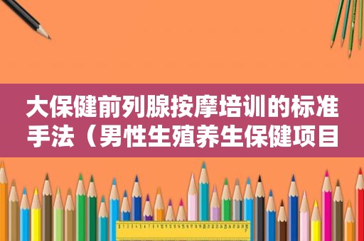 大保健前列腺 *** 培训的标准手法（男性生殖养生保健项目加盟）