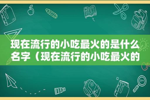 现在流行的小吃最火的是什么名字（现在流行的小吃最火的是什么）