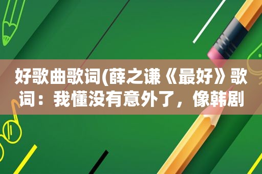 好歌曲歌词(薛之谦《最好》歌词：我懂没有意外了，像韩剧里面歌首歌)