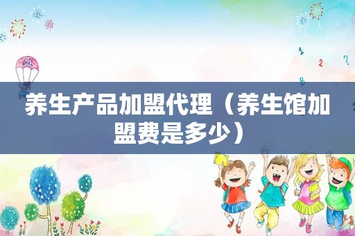 养生产品加盟代理（养生馆加盟费是多少）