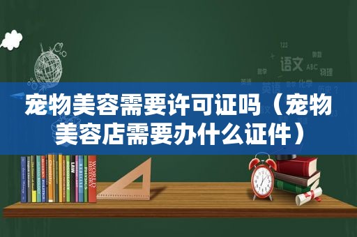 宠物美容需要许可证吗（宠物美容店需要办什么证件）