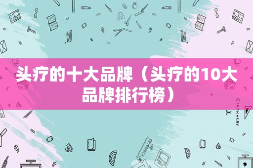头疗的十大品牌（头疗的10大品牌排行榜）