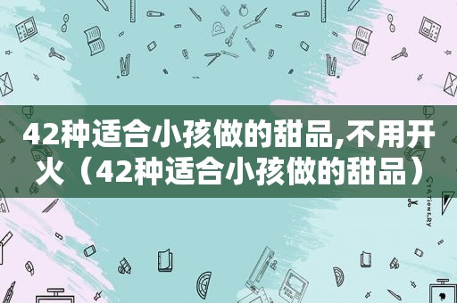 42种适合小孩做的甜品,不用开火（42种适合小孩做的甜品）