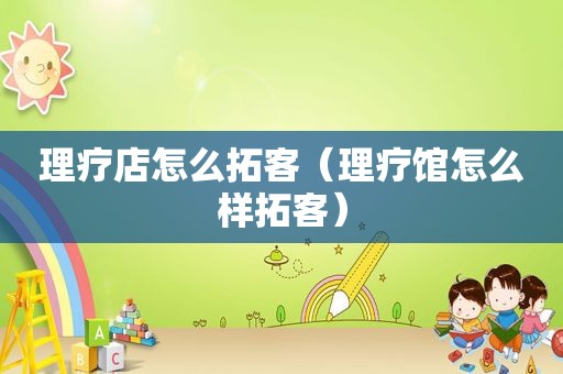 理疗店怎么拓客（理疗馆怎么样拓客）