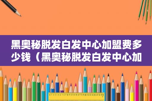 黑奥秘脱发白发中心加盟费多少钱（黑奥秘脱发白发中心加盟费多少）