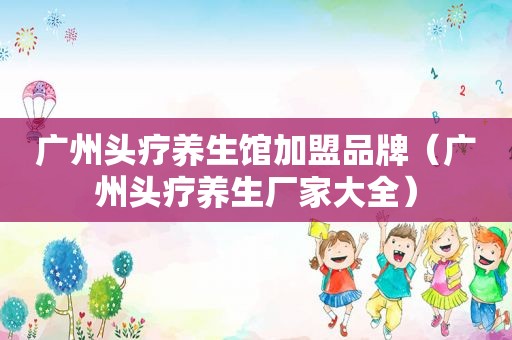 广州头疗养生馆加盟品牌（广州头疗养生厂家大全）