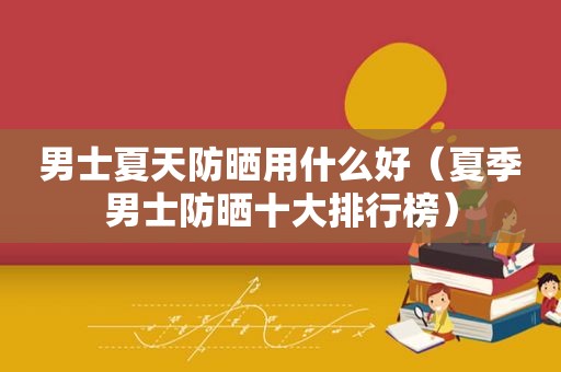 男士夏天防晒用什么好（夏季男士防晒十大排行榜）
