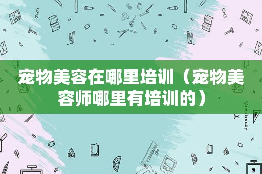 宠物美容在哪里培训（宠物美容师哪里有培训的）