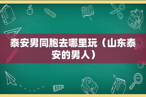 泰安男同胞去哪里玩（山东泰安的男人）