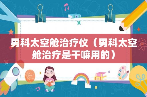男科太空舱治疗仪（男科太空舱治疗是干嘛用的）