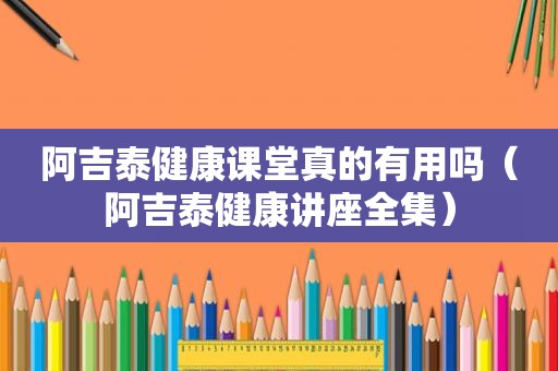 阿吉泰健康课堂真的有用吗（阿吉泰健康讲座全集）