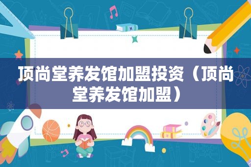 顶尚堂养发馆加盟投资（顶尚堂养发馆加盟）