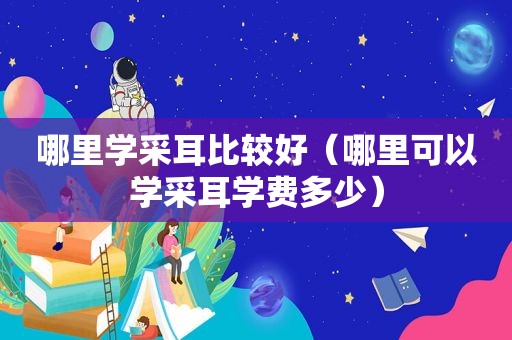 哪里学采耳比较好（哪里可以学采耳学费多少）