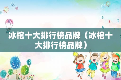 冰棺十大排行榜品牌（冰棺十大排行榜品牌）