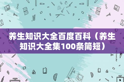 养生知识大全百度百科（养生知识大全集100条简短）