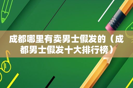 成都哪里有卖男士假发的（成都男士假发十大排行榜）